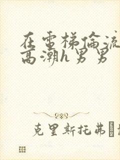 在电梯伦流澡到高潮h男男