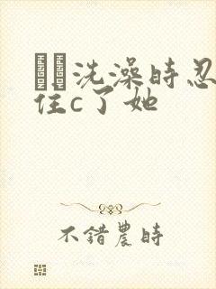 妺妺洗澡时忍不住c了她