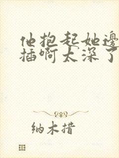 他抱起她边走边插啊太深了