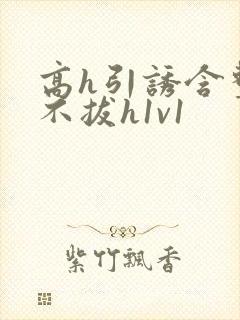 高h引诱含整夜不拔h1v1