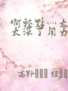 啊轻点灬太粗嗯太深了用力电影