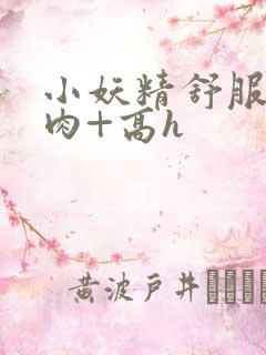 小妖精舒服吗+肉+高h