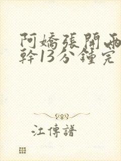 阿娇张开两腿实干13分钟完整版