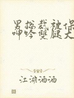 男总裁被保镖c呻吟双腿大张bl