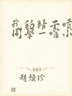 我的精子喷了女同学一嘴小说