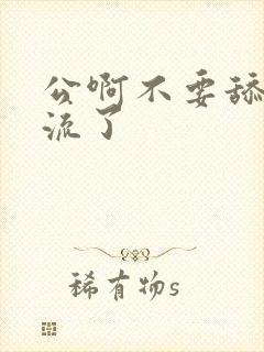 公啊不要舔了要流了