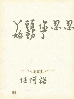 丫头你忍忍我开始动了