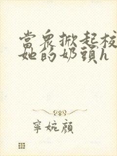 当众掀起校服揉她的奶头h