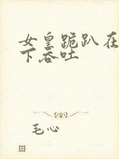 女皇跪趴在龙椅下吞吐