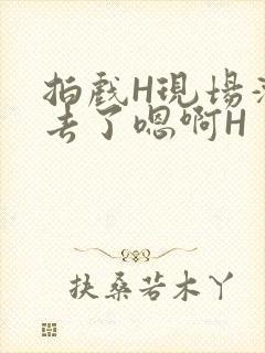 拍戏H现场滑进去了嗯啊H