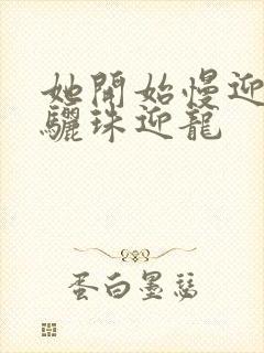 她开始慢迎迎合骊珠迎龙