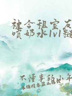 被合租室友高h喷奶水1v1糙汉