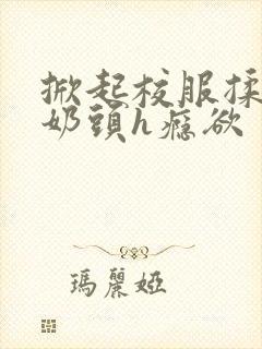 掀起校服揉她的奶头h瘾欲