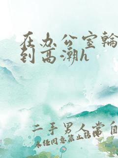 在办公室轮流澡到高潮h