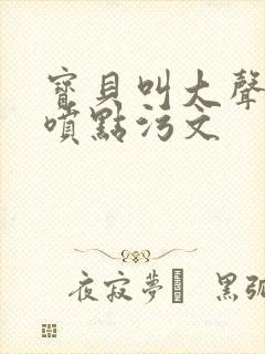 宝贝叫大声点多喷点污文