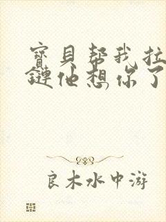 宝贝帮我拉开拉链他想你了