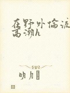 在野外伦流澡到高潮h