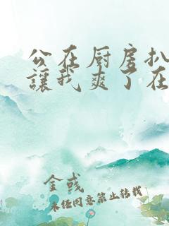 公在厨房扒开腿让我爽了在线观看