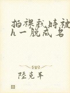 拍裸戏时被c了h一脱成名