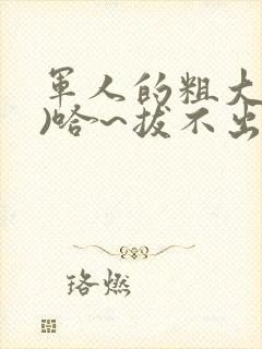 军人的粗大(h)哈~拔不出来