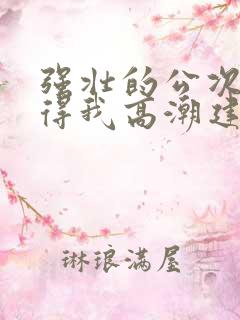 强壮的公次次弄得我高潮建国