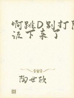 啊跳D别打开水流下来了