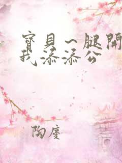 宝贝~腿开大点我添添公