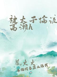 被太子伦流澡到高潮h