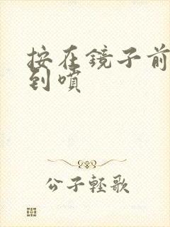 按在镜子前窗c到喷