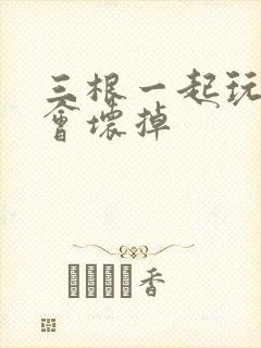 三根一起玩真的会坏掉