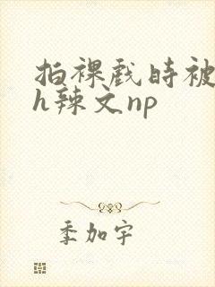 拍裸戏时被c了h辣文np