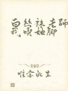 白丝袜老师奖励我吃她脚