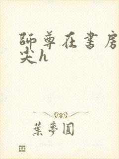 师尊在书房含乳尖h