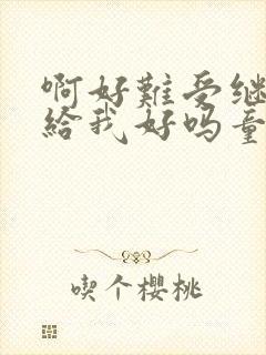 啊好难受继续再给我好吗童声版