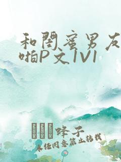 和闺蜜男友H啪啪P文1V1