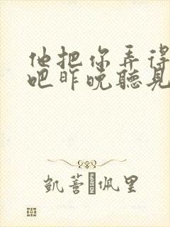 他把你弄得挺狠吧昨晚听见你在哭