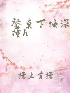 餐桌下他深深顶撞h