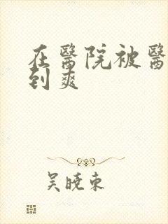 在医院被医生强到爽