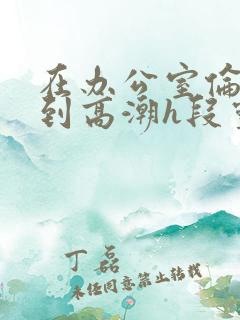 在办公室伦流澡到高潮h段灵兮