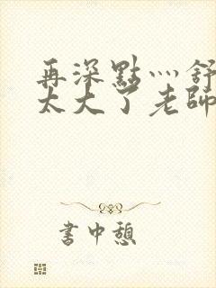 再深点灬舒服灬太大了老师