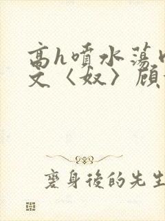 高h喷水荡肉欲文〈奴〉顾依依