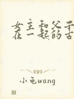 女主和父子二人在一起的古言贴吧