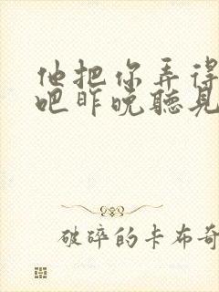 他把你弄得挺狠吧昨晚听见你在哭