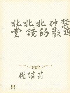 北北北砂禁慢天堂 镜的欢迎会