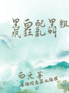 黑白配黑粗硬大疯狂乱叫