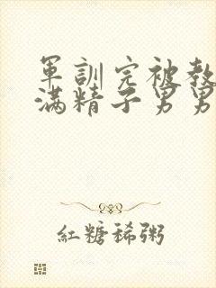 军训完被教官灌满精子男男