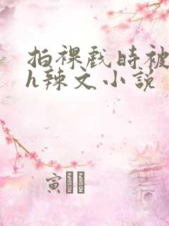 拍裸戏时被c了h辣文小说