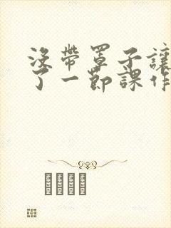 没带罩子让他C了一节课作文知乎