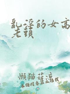 乱淫的女高中和老头