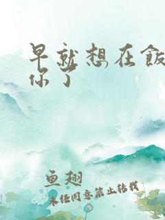 早就想在饭桌要你了